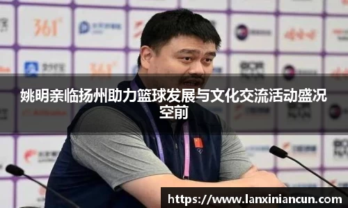 姚明亲临扬州助力篮球发展与文化交流活动盛况空前